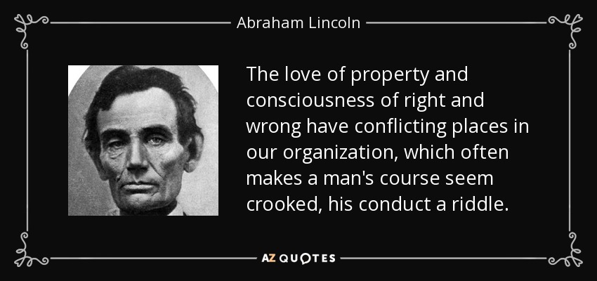 The love of property and consciousness of right and wrong have conflicting places in our organization, which often makes a man's course seem crooked, his conduct a riddle. - Abraham Lincoln