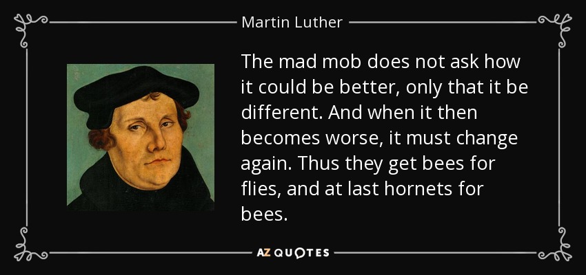 The mad mob does not ask how it could be better, only that it be different. And when it then becomes worse, it must change again. Thus they get bees for flies, and at last hornets for bees. - Martin Luther