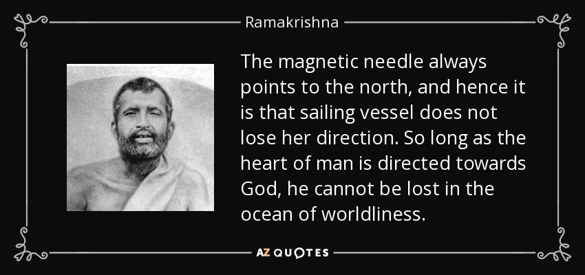 The magnetic needle always points to the north, and hence it is that sailing vessel does not lose her direction. So long as the heart of man is directed towards God, he cannot be lost in the ocean of worldliness. - Ramakrishna