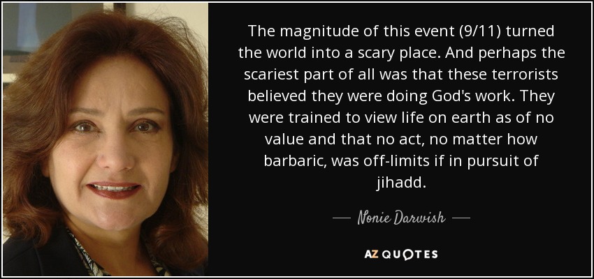 The magnitude of this event (9/11) turned the world into a scary place. And perhaps the scariest part of all was that these terrorists believed they were doing God's work. They were trained to view life on earth as of no value and that no act, no matter how barbaric, was off-limits if in pursuit of jihadd. - Nonie Darwish
