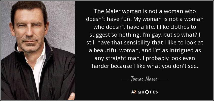 The Maier woman is not a woman who doesn't have fun. My woman is not a woman who doesn't have a life. I like clothes to suggest something. I'm gay, but so what? I still have that sensibility that I like to look at a beautiful woman, and I'm as intrigued as any straight man. I probably look even harder because I like what you don't see. - Tomas Maier