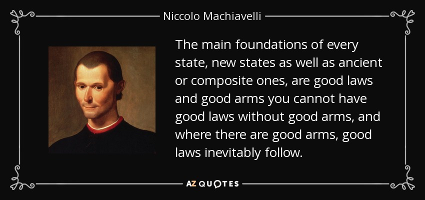 Los fundamentos principales de todo Estado, tanto de los nuevos como de los antiguos o compuestos, son las buenas leyes y las buenas armas; no puede haber buenas leyes sin buenas armas, y donde hay buenas armas, inevitablemente hay buenas leyes. - Nicolás Maquiavelo