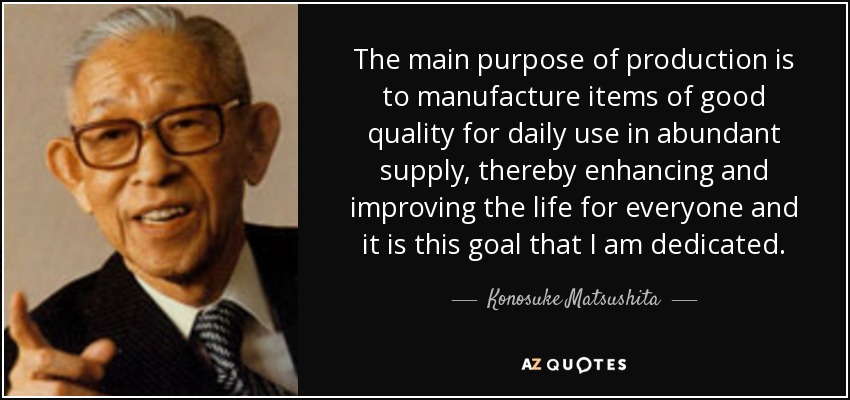 The main purpose of production is to manufacture items of good quality for daily use in abundant supply, thereby enhancing and improving the life for everyone and it is this goal that I am dedicated. - Konosuke Matsushita