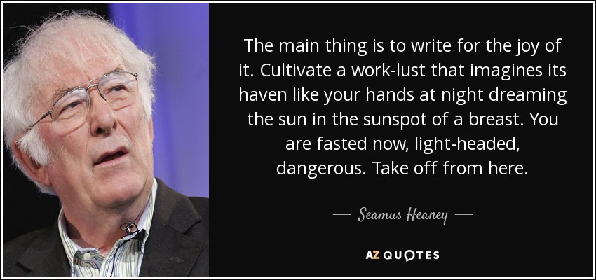 The main thing is to write for the joy of it. Cultivate a work-lust that imagines its haven like your hands at night dreaming the sun in the sunspot of a breast. You are fasted now, light-headed, dangerous. Take off from here. - Seamus Heaney