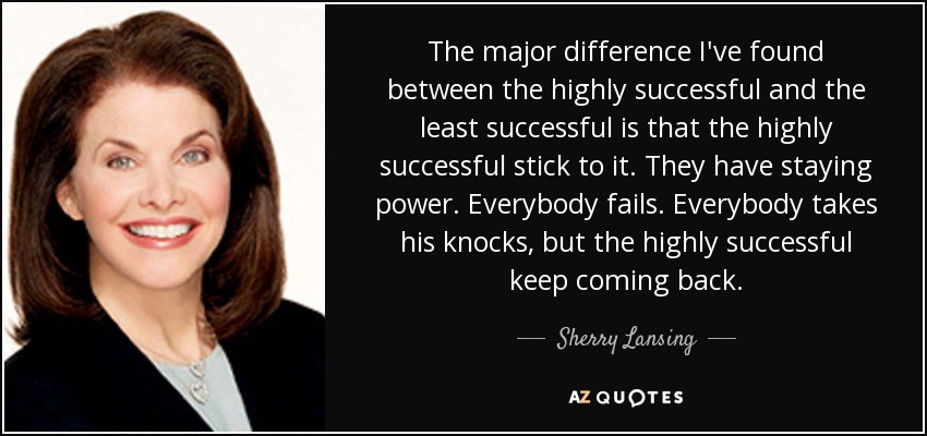 The major difference I've found between the highly successful and the least successful is that the highly successful stick to it. They have staying power. Everybody fails. Everybody takes his knocks, but the highly successful keep coming back. - Sherry Lansing