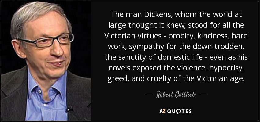 Dickens, a quien todo el mundo creía conocer, representaba todas las virtudes victorianas -la probidad, la bondad, el trabajo duro, la simpatía por los oprimidos, la santidad de la vida doméstica-, incluso cuando sus novelas exponían la violencia, la hipocresía, la codicia y la crueldad de la era victoriana. - Robert Gottlieb