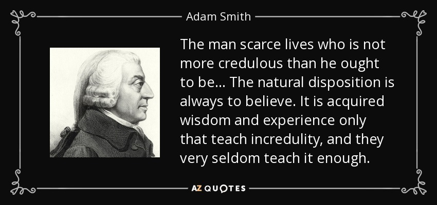 The man scarce lives who is not more credulous than he ought to be... The natural disposition is always to believe. It is acquired wisdom and experience only that teach incredulity, and they very seldom teach it enough. - Adam Smith