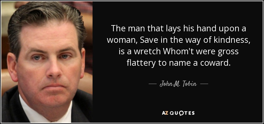 The man that lays his hand upon a woman, Save in the way of kindness, is a wretch Whom't were gross flattery to name a coward. - John M. Tobin, Jr.