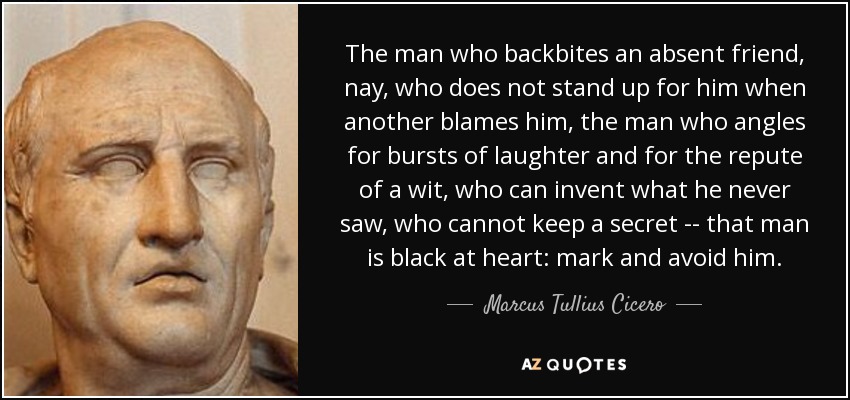 The man who backbites an absent friend, nay, who does not stand up for him when another blames him, the man who angles for bursts of laughter and for the repute of a wit, who can invent what he never saw, who cannot keep a secret -- that man is black at heart: mark and avoid him. - Marcus Tullius Cicero