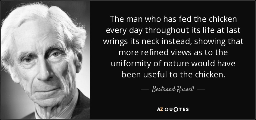 The man who has fed the chicken every day throughout its life at last wrings its neck instead, showing that more refined views as to the uniformity of nature would have been useful to the chicken. - Bertrand Russell