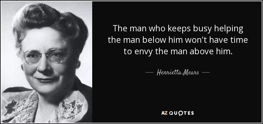 El hombre que se mantiene ocupado ayudando al que está por debajo de él no tendrá tiempo de envidiar al que está por encima. - Henrietta Mears