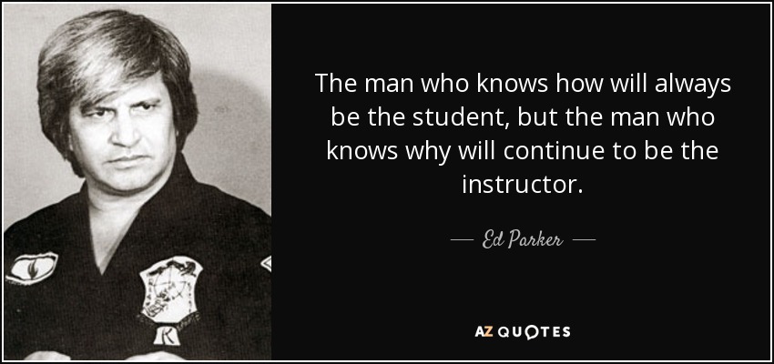 The man who knows how will always be the student, but the man who knows why will continue to be the instructor. - Ed Parker