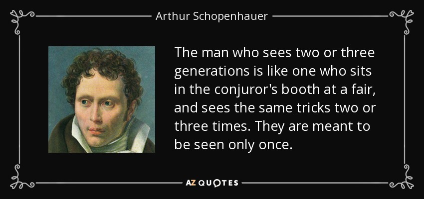 The man who sees two or three generations is like one who sits in the conjuror's booth at a fair, and sees the same tricks two or three times. They are meant to be seen only once. - Arthur Schopenhauer