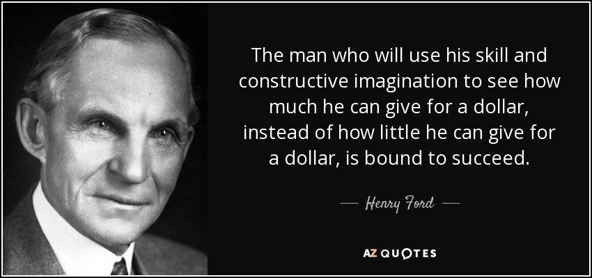 The man who will use his skill and constructive imagination to see how much he can give for a dollar, instead of how little he can give for a dollar, is bound to succeed. - Henry Ford