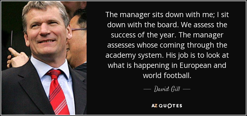 The manager sits down with me; I sit down with the board. We assess the success of the year. The manager assesses whose coming through the academy system. His job is to look at what is happening in European and world football. - David Gill