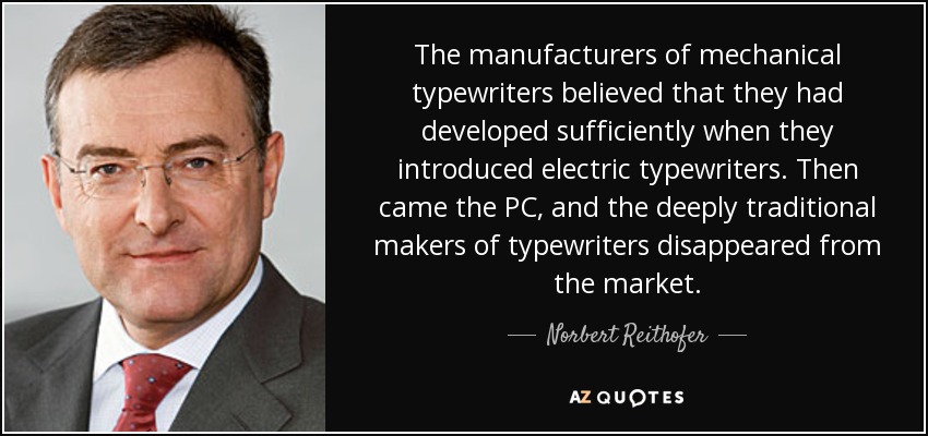 The manufacturers of mechanical typewriters believed that they had developed sufficiently when they introduced electric typewriters. Then came the PC, and the deeply traditional makers of typewriters disappeared from the market. - Norbert Reithofer