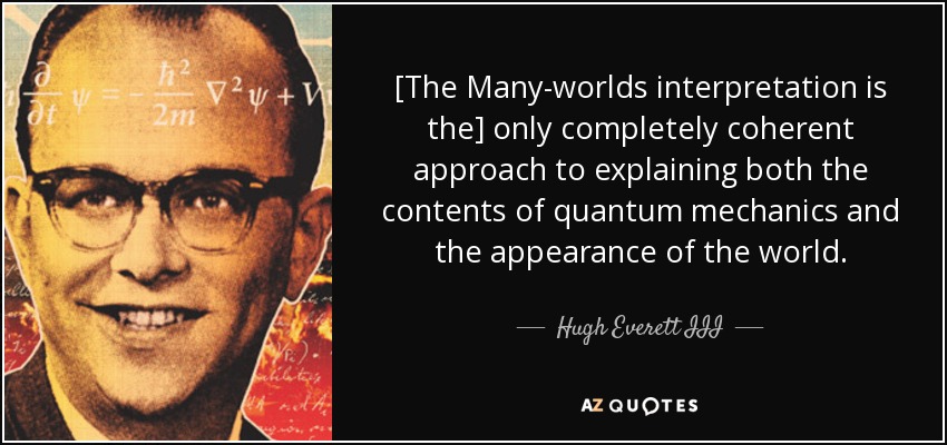 [The Many-worlds interpretation is the] only completely coherent approach to explaining both the contents of quantum mechanics and the appearance of the world. - Hugh Everett III