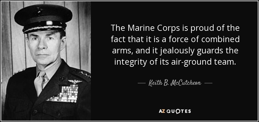 The Marine Corps is proud of the fact that it is a force of combined arms, and it jealously guards the integrity of its air-ground team. - Keith B. McCutcheon