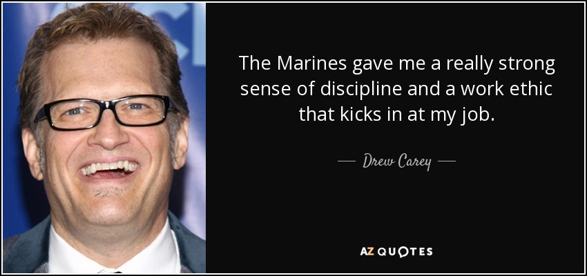 The Marines gave me a really strong sense of discipline and a work ethic that kicks in at my job. - Drew Carey