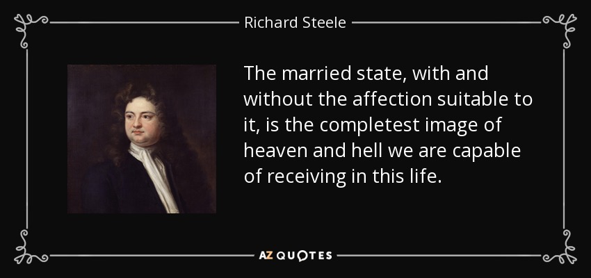 The married state, with and without the affection suitable to it, is the completest image of heaven and hell we are capable of receiving in this life. - Richard Steele