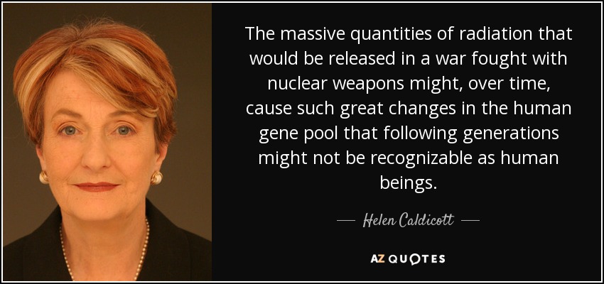 The massive quantities of radiation that would be released in a war fought with nuclear weapons might, over time, cause such great changes in the human gene pool that following generations might not be recognizable as human beings. - Helen Caldicott