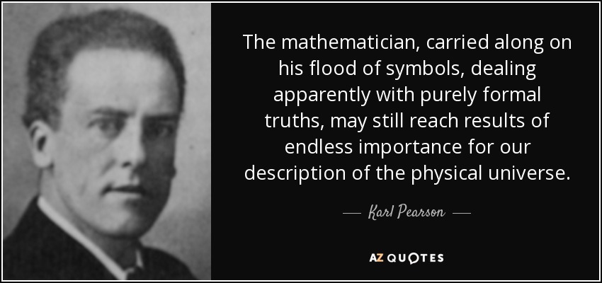 The mathematician, carried along on his flood of symbols, dealing apparently with purely formal truths, may still reach results of endless importance for our description of the physical universe. - Karl Pearson