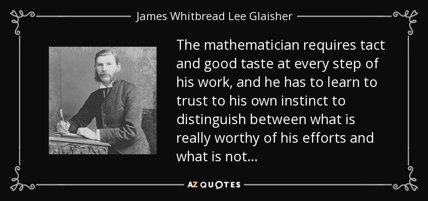 The mathematician requires tact and good taste at every step of his work, and he has to learn to trust to his own instinct to distinguish between what is really worthy of his efforts and what is not... - James Whitbread Lee Glaisher