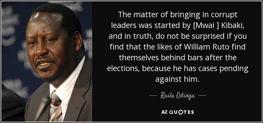 El asunto de traer a líderes corruptos lo inició [Mwai ] Kibaki y, en verdad, no se sorprendan si descubren que gente como William Ruto se encuentra entre rejas después de las elecciones, porque tiene causas pendientes contra él. - Raila Odinga