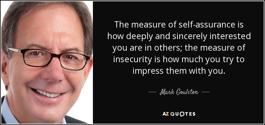 The measure of self-assurance is how deeply and sincerely interested you are in others; the measure of insecurity is how much you try to impress them with you. - Mark Goulston