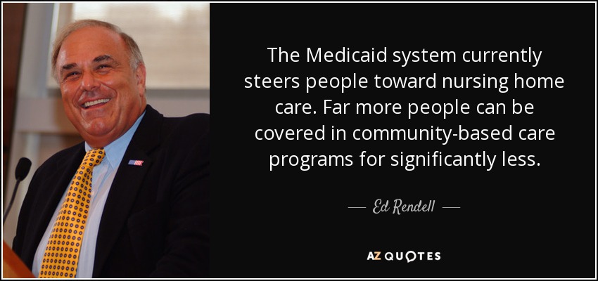 The Medicaid system currently steers people toward nursing home care. Far more people can be covered in community-based care programs for significantly less. - Ed Rendell
