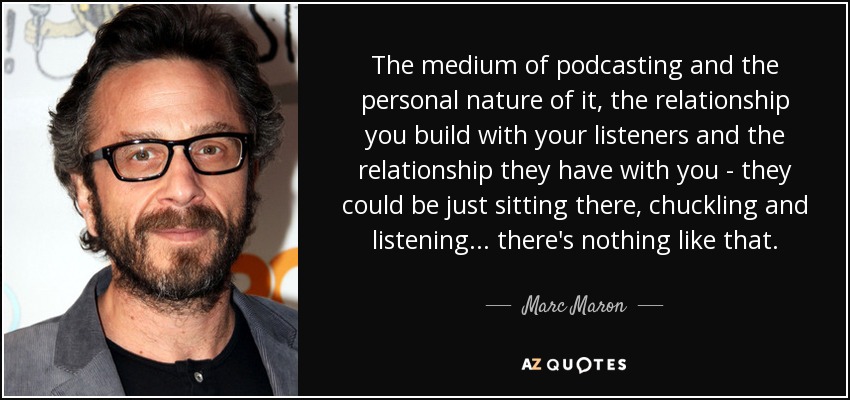 El medio del podcasting y su carácter personal, la relación que entablas con tus oyentes y la que ellos tienen contigo - pueden estar ahí sentados, riéndose y escuchando... no hay nada igual. - Marc Maron