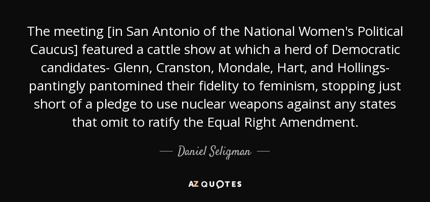 The meeting [in San Antonio of the National Women's Political Caucus] featured a cattle show at which a herd of Democratic candidates- Glenn, Cranston, Mondale, Hart, and Hollings- pantingly pantomined their fidelity to feminism, stopping just short of a pledge to use nuclear weapons against any states that omit to ratify the Equal Right Amendment. - Daniel Seligman