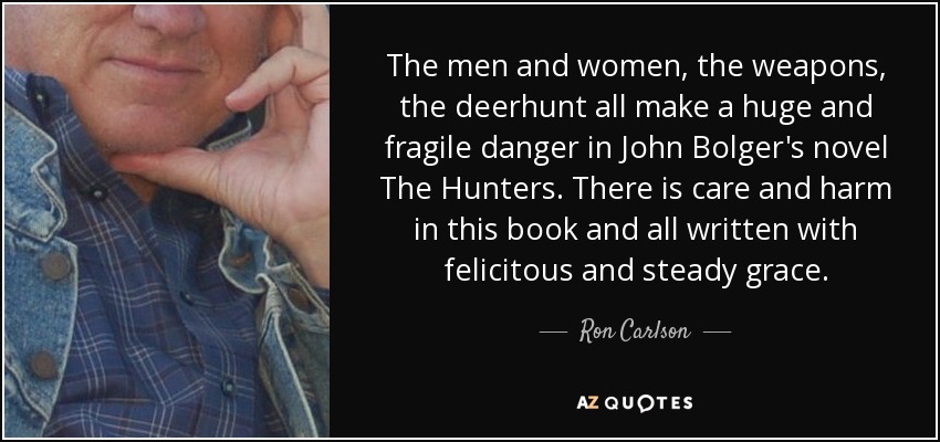 The men and women, the weapons, the deerhunt all make a huge and fragile danger in John Bolger's novel The Hunters. There is care and harm in this book and all written with felicitous and steady grace. - Ron Carlson