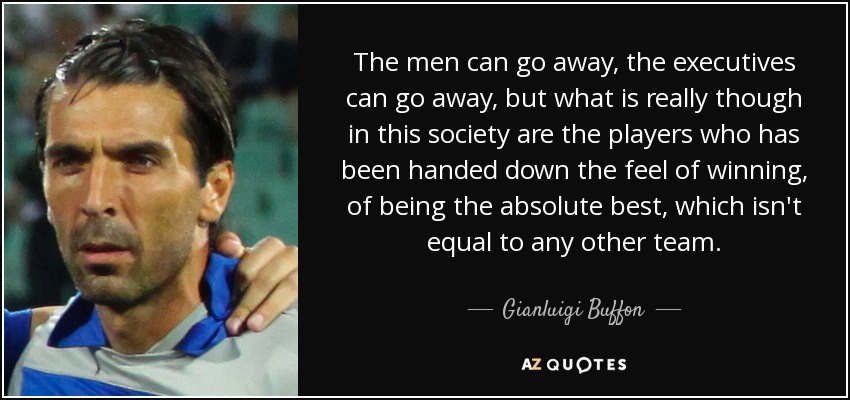 The men can go away, the executives can go away, but what is really though in this society are the players who has been handed down the feel of winning, of being the absolute best, which isn't equal to any other team. - Gianluigi Buffon