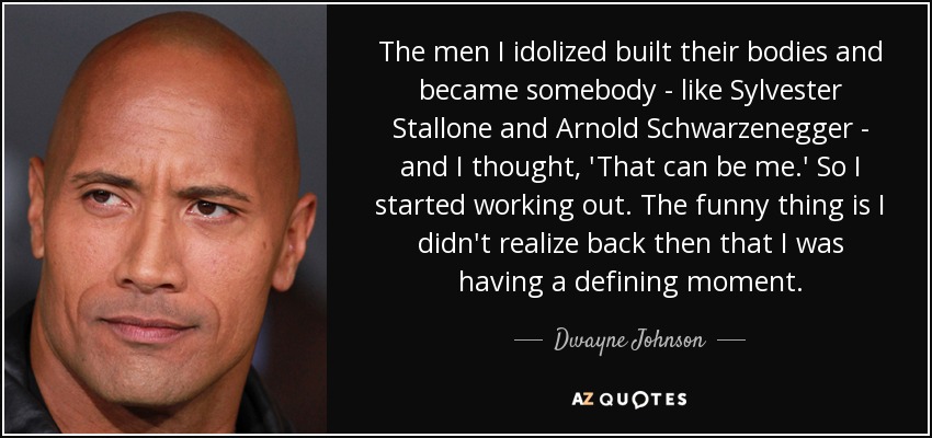 The men I idolized built their bodies and became somebody - like Sylvester Stallone and Arnold Schwarzenegger - and I thought, 'That can be me.' So I started working out. The funny thing is I didn't realize back then that I was having a defining moment. - Dwayne Johnson