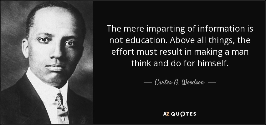 The mere imparting of information is not education. Above all things, the effort must result in making a man think and do for himself. - Carter G. Woodson