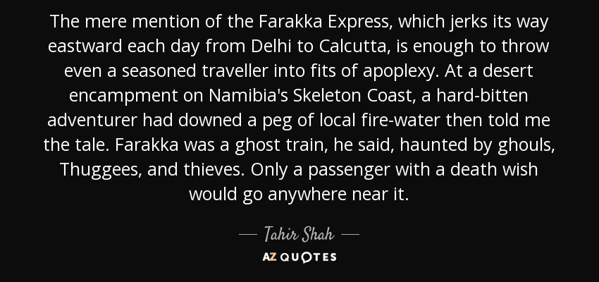 The mere mention of the Farakka Express, which jerks its way eastward each day from Delhi to Calcutta, is enough to throw even a seasoned traveller into fits of apoplexy. At a desert encampment on Namibia's Skeleton Coast, a hard-bitten adventurer had downed a peg of local fire-water then told me the tale. Farakka was a ghost train, he said, haunted by ghouls, Thuggees, and thieves. Only a passenger with a death wish would go anywhere near it. - Tahir Shah