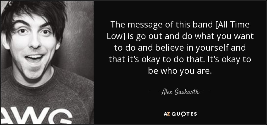 The message of this band [All Time Low] is go out and do what you want to do and believe in yourself and that it's okay to do that. It's okay to be who you are. - Alex Gaskarth