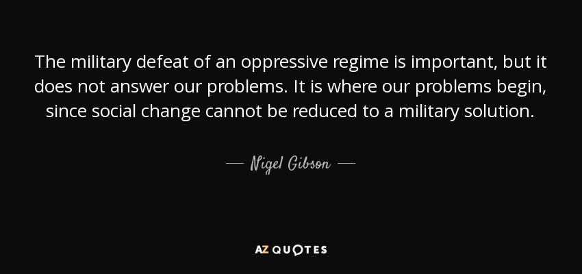 La derrota militar de un régimen opresor es importante, pero no responde a nuestros problemas. Es ahí donde empiezan nuestros problemas, ya que el cambio social no puede reducirse a una solución militar. - Nigel Gibson