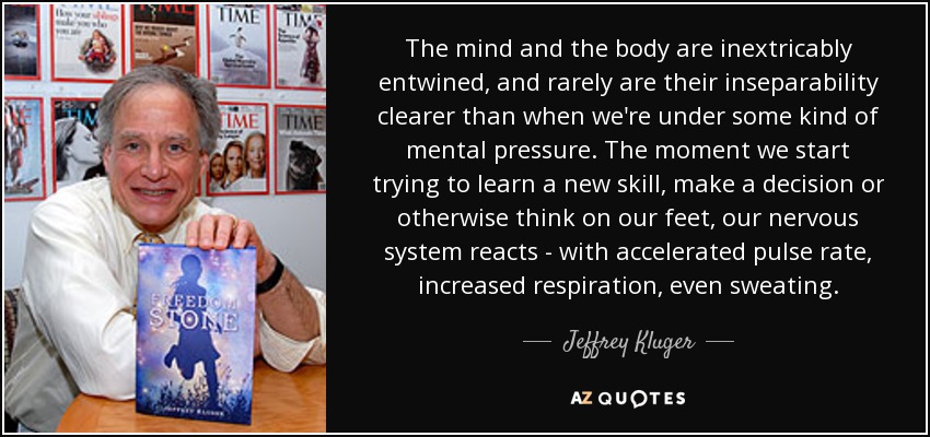 The mind and the body are inextricably entwined, and rarely are their inseparability clearer than when we're under some kind of mental pressure. The moment we start trying to learn a new skill, make a decision or otherwise think on our feet, our nervous system reacts - with accelerated pulse rate, increased respiration, even sweating. - Jeffrey Kluger