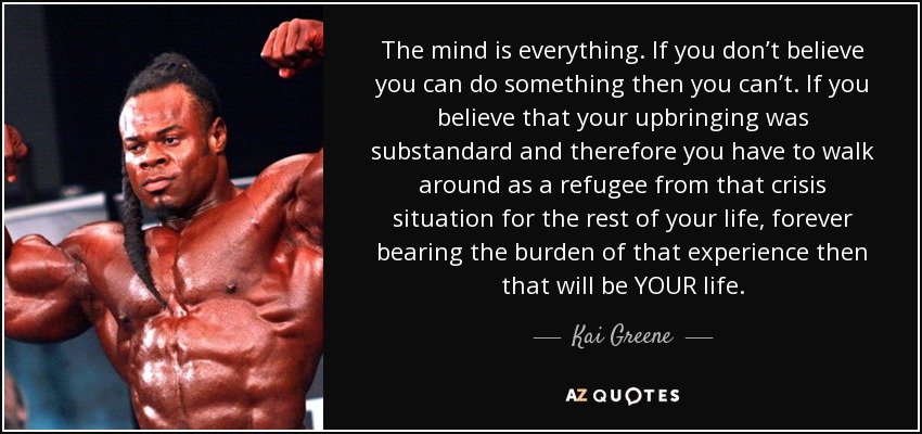 The mind is everything. If you don’t believe you can do something then you can’t. If you believe that your upbringing was substandard and therefore you have to walk around as a refugee from that crisis situation for the rest of your life, forever bearing the burden of that experience then that will be YOUR life. - Kai Greene