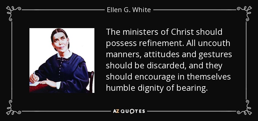 The ministers of Christ should possess refinement. All uncouth manners, attitudes and gestures should be discarded, and they should encourage in themselves humble dignity of bearing. - Ellen G. White