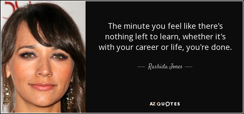 The minute you feel like there's nothing left to learn, whether it's with your career or life, you're done. - Rashida Jones