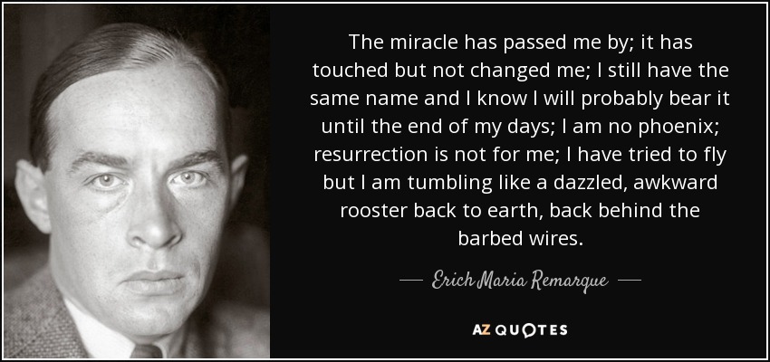 The miracle has passed me by; it has touched but not changed me; I still have the same name and I know I will probably bear it until the end of my days; I am no phoenix; resurrection is not for me; I have tried to fly but I am tumbling like a dazzled, awkward rooster back to earth, back behind the barbed wires. - Erich Maria Remarque