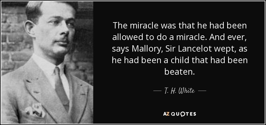 The miracle was that he had been allowed to do a miracle. And ever, says Mallory, Sir Lancelot wept, as he had been a child that had been beaten. - T. H. White