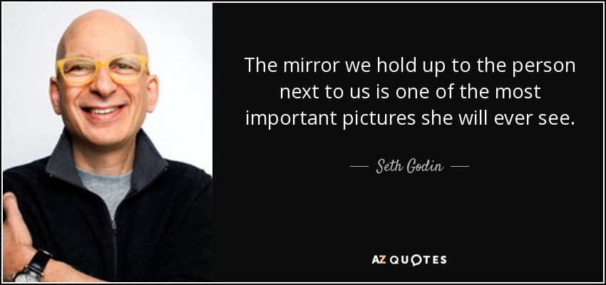 The mirror we hold up to the person next to us is one of the most important pictures she will ever see. - Seth Godin