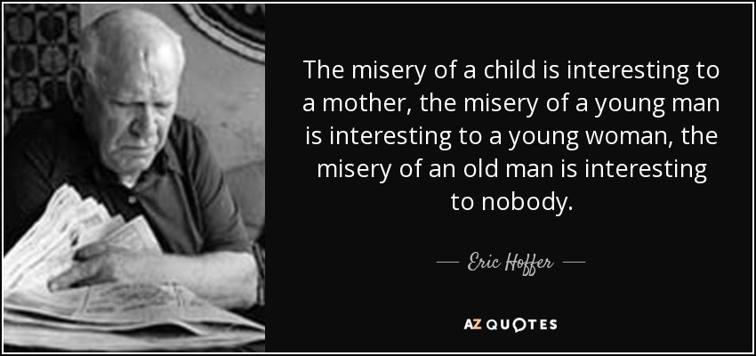 The misery of a child is interesting to a mother, the misery of a young man is interesting to a young woman, the misery of an old man is interesting to nobody. - Eric Hoffer