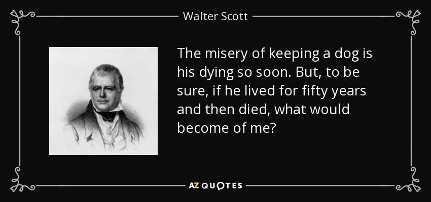 The misery of keeping a dog is his dying so soon. But, to be sure, if he lived for fifty years and then died, what would become of me? - Walter Scott