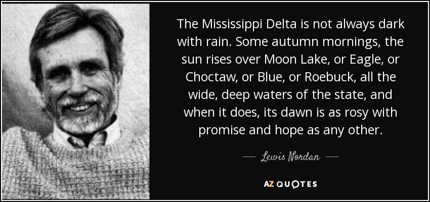 The Mississippi Delta is not always dark with rain. Some autumn mornings, the sun rises over Moon Lake, or Eagle, or Choctaw, or Blue, or Roebuck, all the wide, deep waters of the state, and when it does, its dawn is as rosy with promise and hope as any other. - Lewis Nordan