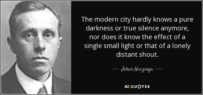 The modern city hardly knows a pure darkness or true silence anymore, nor does it know the effect of a single small light or that of a lonely distant shout. - Johan Huizinga